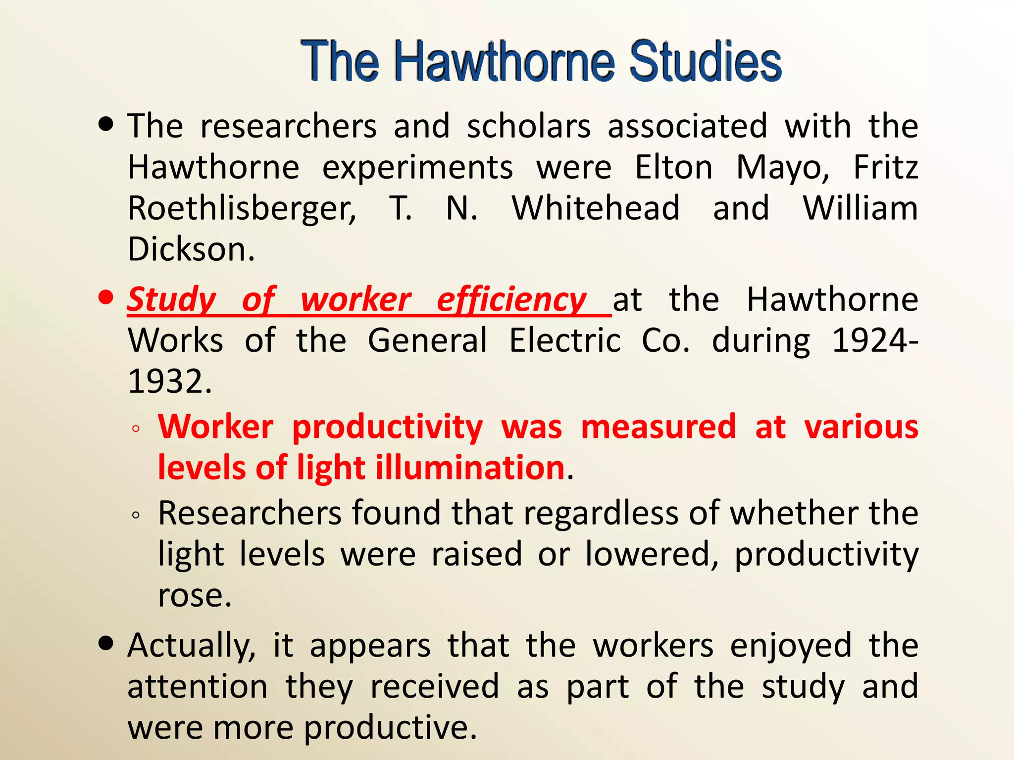 The Hawthorne Studies
 The researchers and scholars associated with the
  Hawthorne experiments were Elton Mayo, Fritz
  Roethlisberger, T. N. Whitehead and William
  Dickson.
 Study of worker efficiency at the Hawthorne
  Works of the General Electric Co. during 1924-
  1932.
  ◦ Worker productivity was measured at various
    levels of light illumination.
  ◦ Researchers found that regardless of whether the
    light levels were raised or lowered, productivity
    rose.
 Actually, it appears that the workers enjoyed the
  attention they received as part of the study and
  were more productive.
 