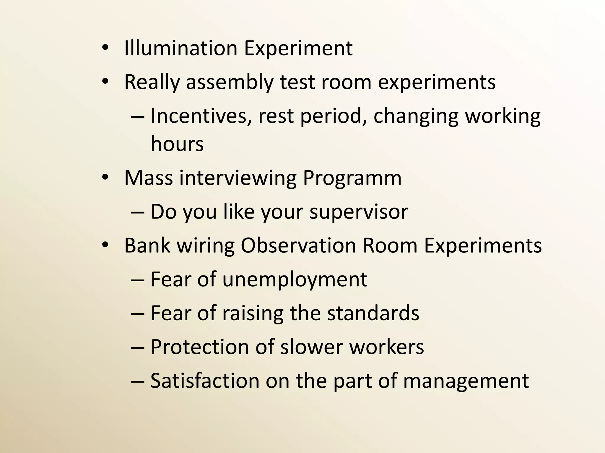 • Illumination Experiment
• Really assembly test room experiments
   – Incentives, rest period, changing working
      hours
• Mass interviewing Programm
   – Do you like your supervisor
• Bank wiring Observation Room Experiments
   – Fear of unemployment
   – Fear of raising the standards
   – Protection of slower workers
   – Satisfaction on the part of management
 