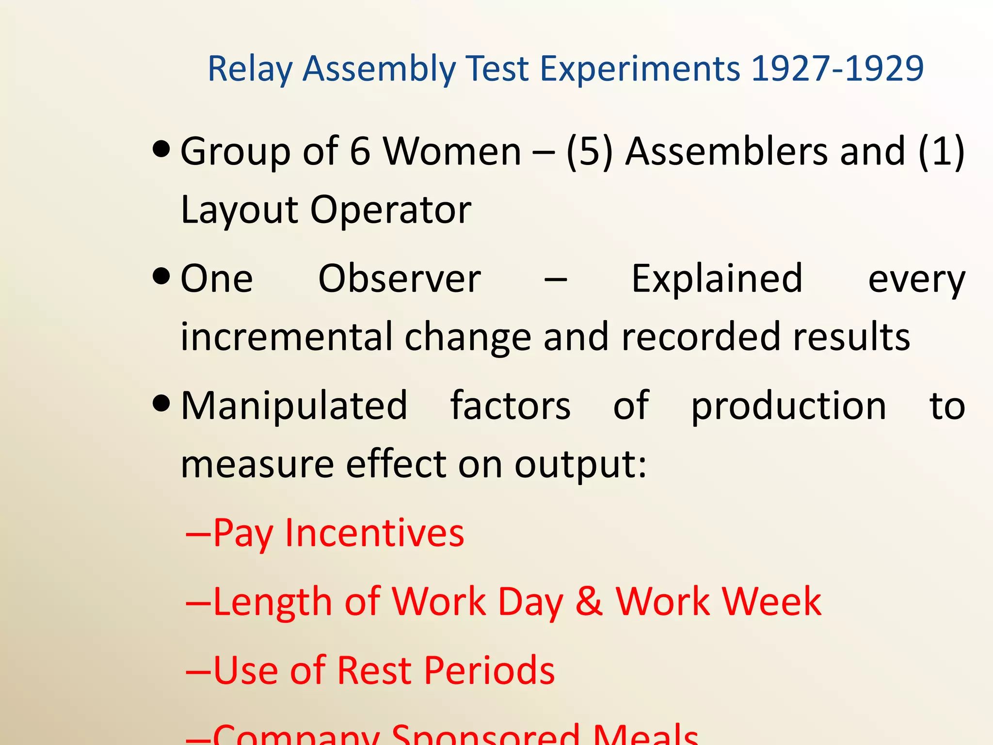 Relay Assembly Test Experiments 1927-1929

 Group of 6 Women – (5) Assemblers and (1)
  Layout Operator
 One Observer – Explained every
  incremental change and recorded results
 Manipulated factors of production to
  measure effect on output:
 –Pay Incentives
 –Length of Work Day & Work Week
 –Use of Rest Periods
 
