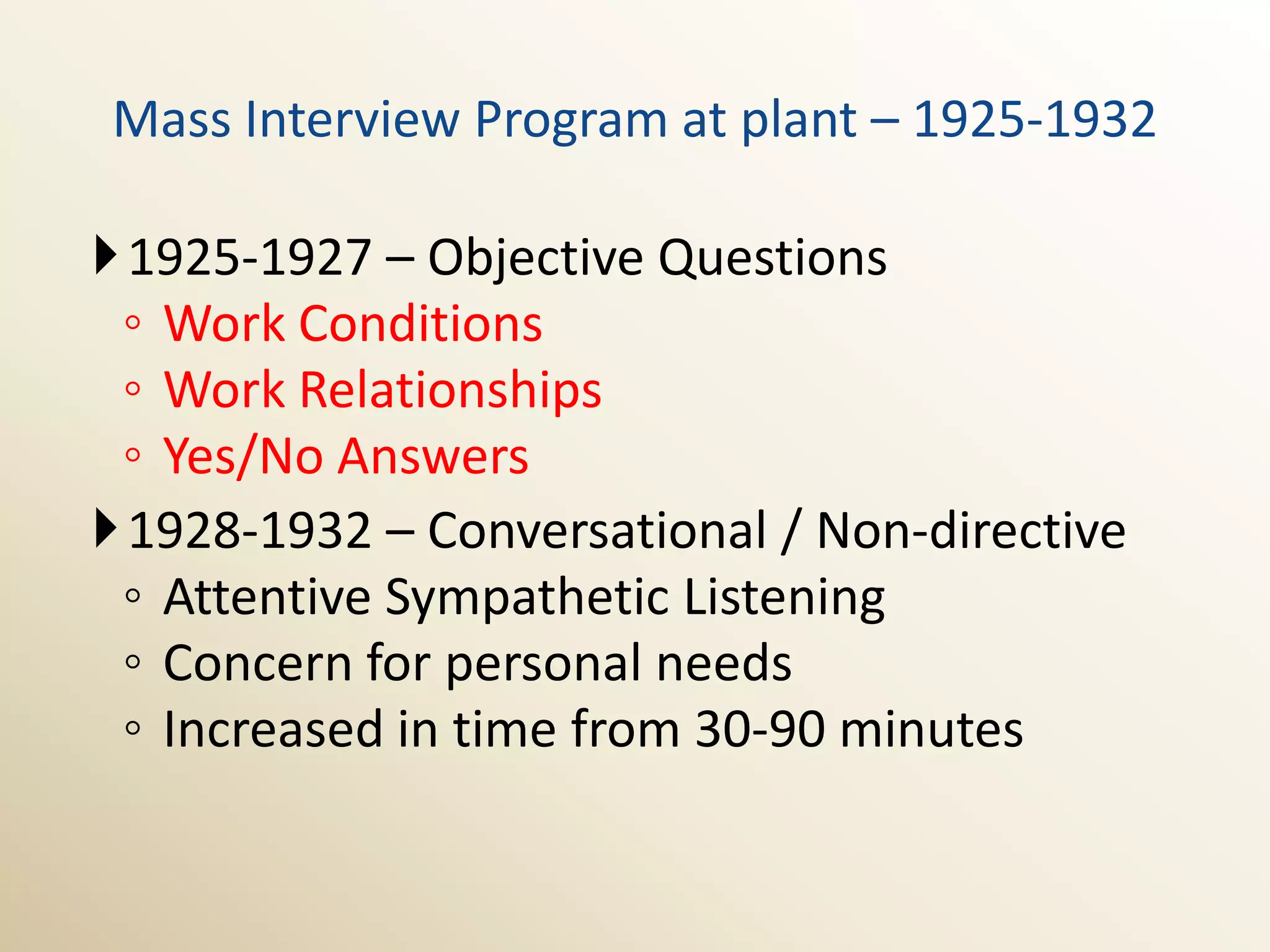 Mass Interview Program at plant – 1925-1932

1925-1927 – Objective Questions
 ◦ Work Conditions
 ◦ Work Relationships
 ◦ Yes/No Answers
1928-1932 – Conversational / Non-directive
 ◦ Attentive Sympathetic Listening
 ◦ Concern for personal needs
 ◦ Increased in time from 30-90 minutes
 