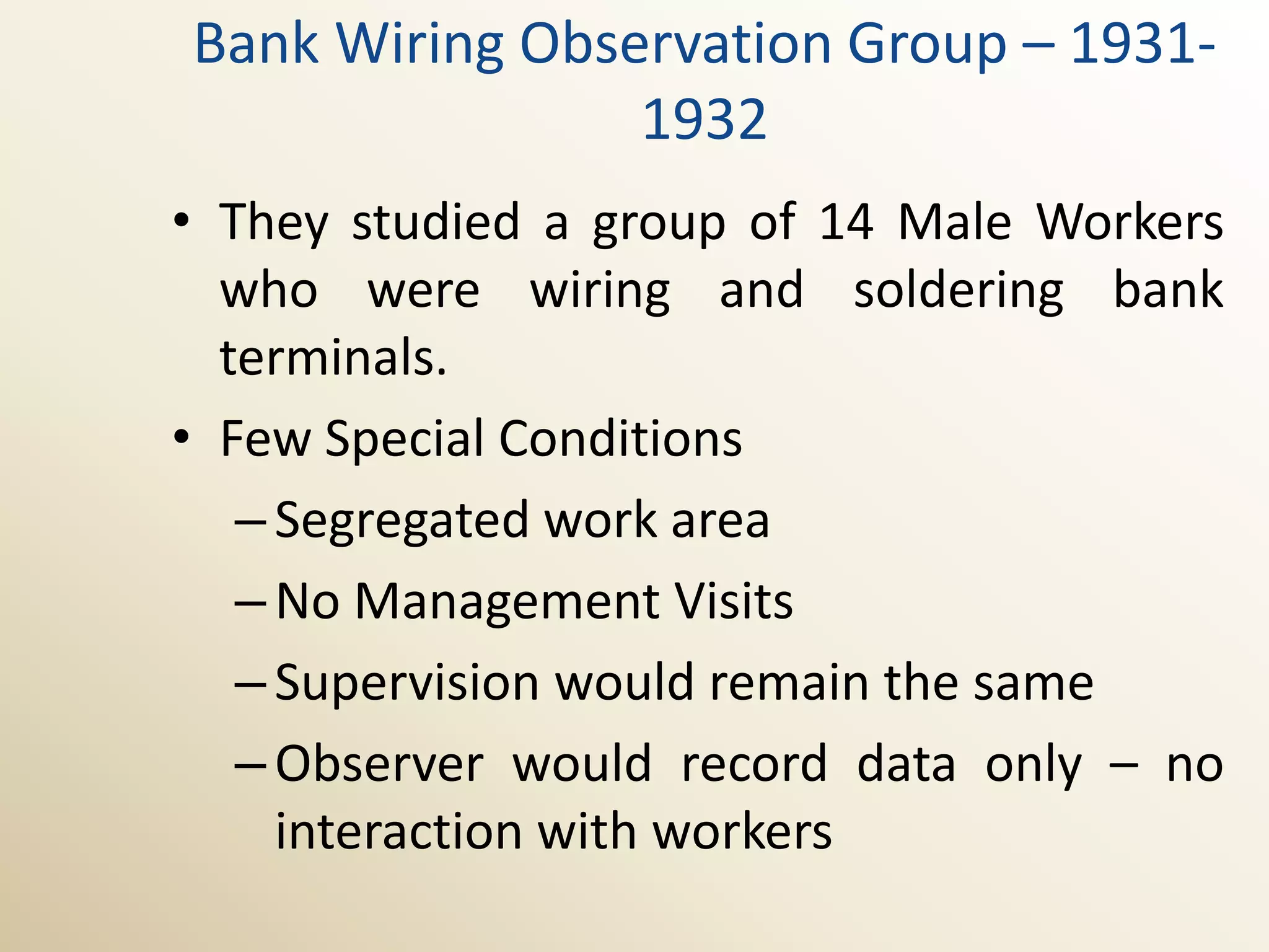 Bank Wiring Observation Group – 1931-
                1932
• They studied a group of 14 Male Workers
  who were wiring and soldering bank
  terminals.
• Few Special Conditions
   – Segregated work area
   – No Management Visits
   – Supervision would remain the same
   – Observer would record data only – no
     interaction with workers
 