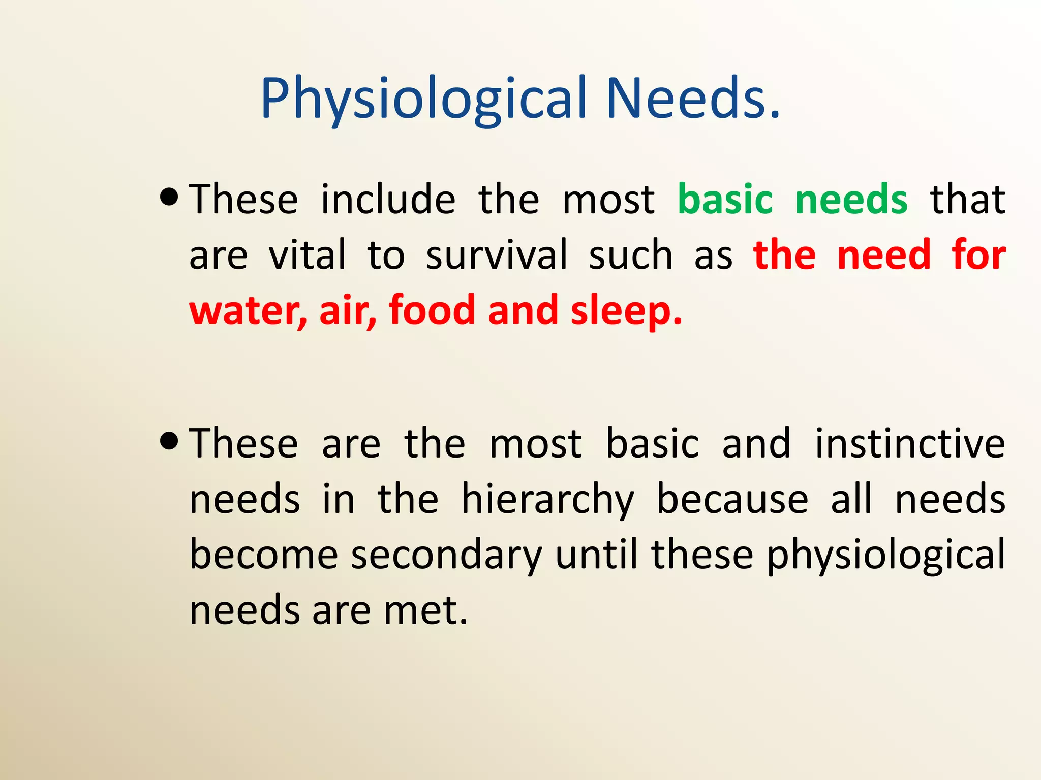 Physiological Needs.
 These include the most basic needs that
  are vital to survival such as the need for
  water, air, food and sleep.

 These are the most basic and instinctive
  needs in the hierarchy because all needs
  become secondary until these physiological
  needs are met.
 