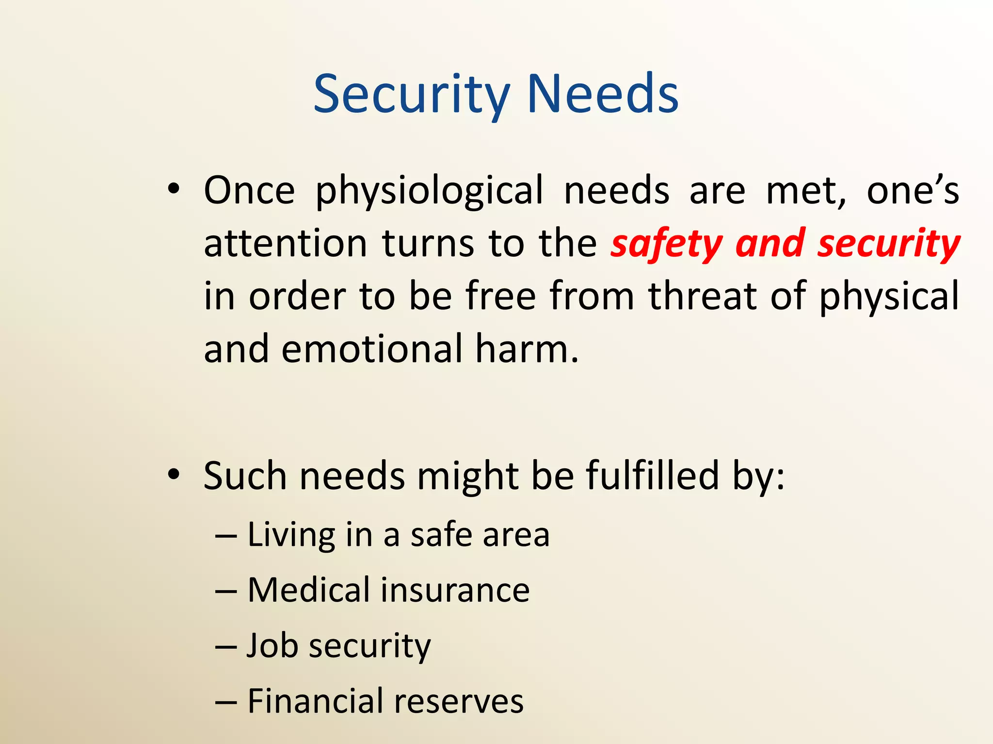 Security Needs
• Once physiological needs are met, one’s
  attention turns to the safety and security
  in order to be free from threat of physical
  and emotional harm.

• Such needs might be fulfilled by:
  – Living in a safe area
  – Medical insurance
  – Job security
  – Financial reserves
 