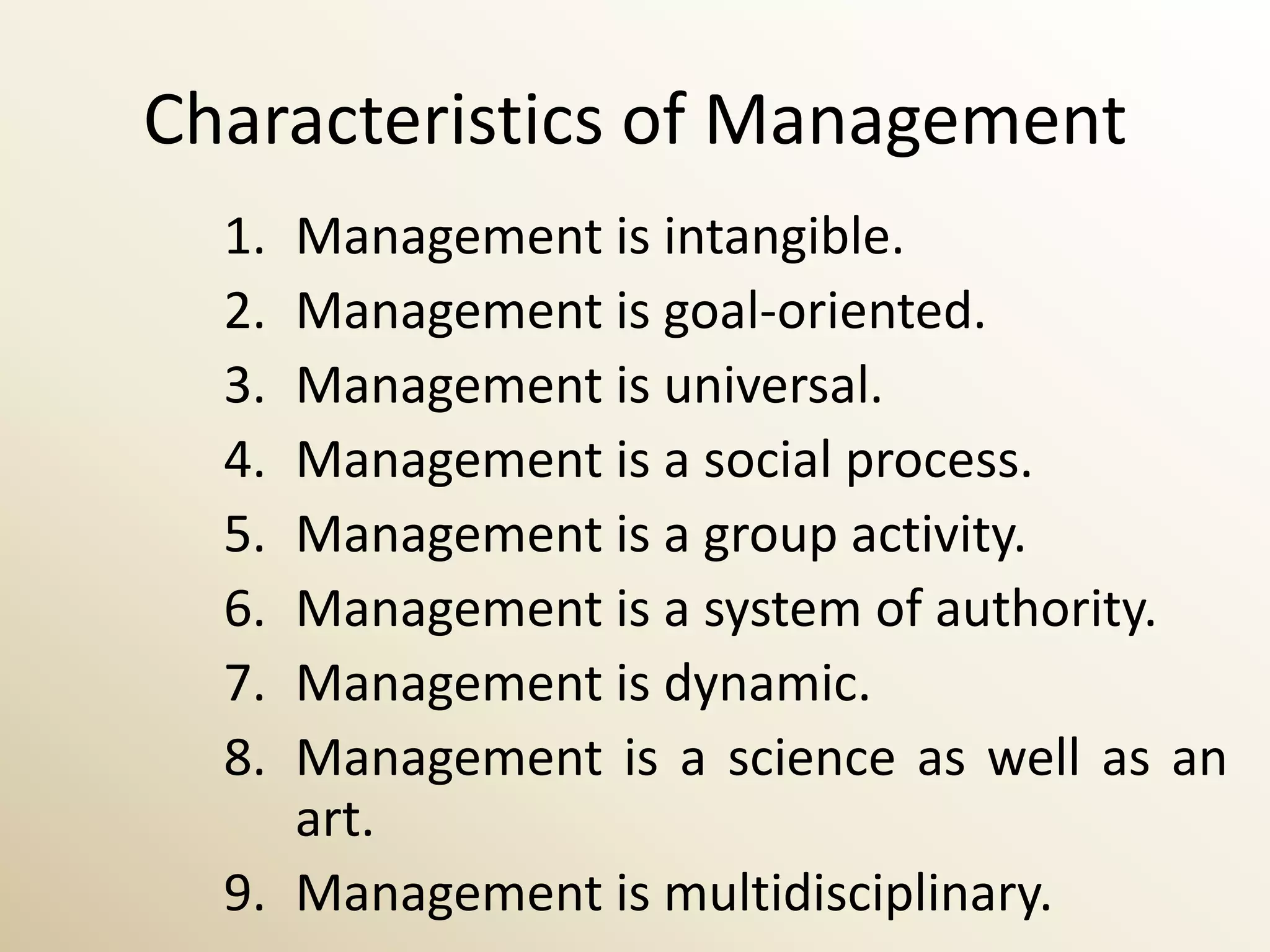 Characteristics of Management
  1. Management is intangible.
  2. Management is goal-oriented.
  3. Management is universal.
  4. Management is a social process.
  5. Management is a group activity.
  6. Management is a system of authority.
  7. Management is dynamic.
  8. Management is a science as well as an
     art.
  9. Management is multidisciplinary.
 