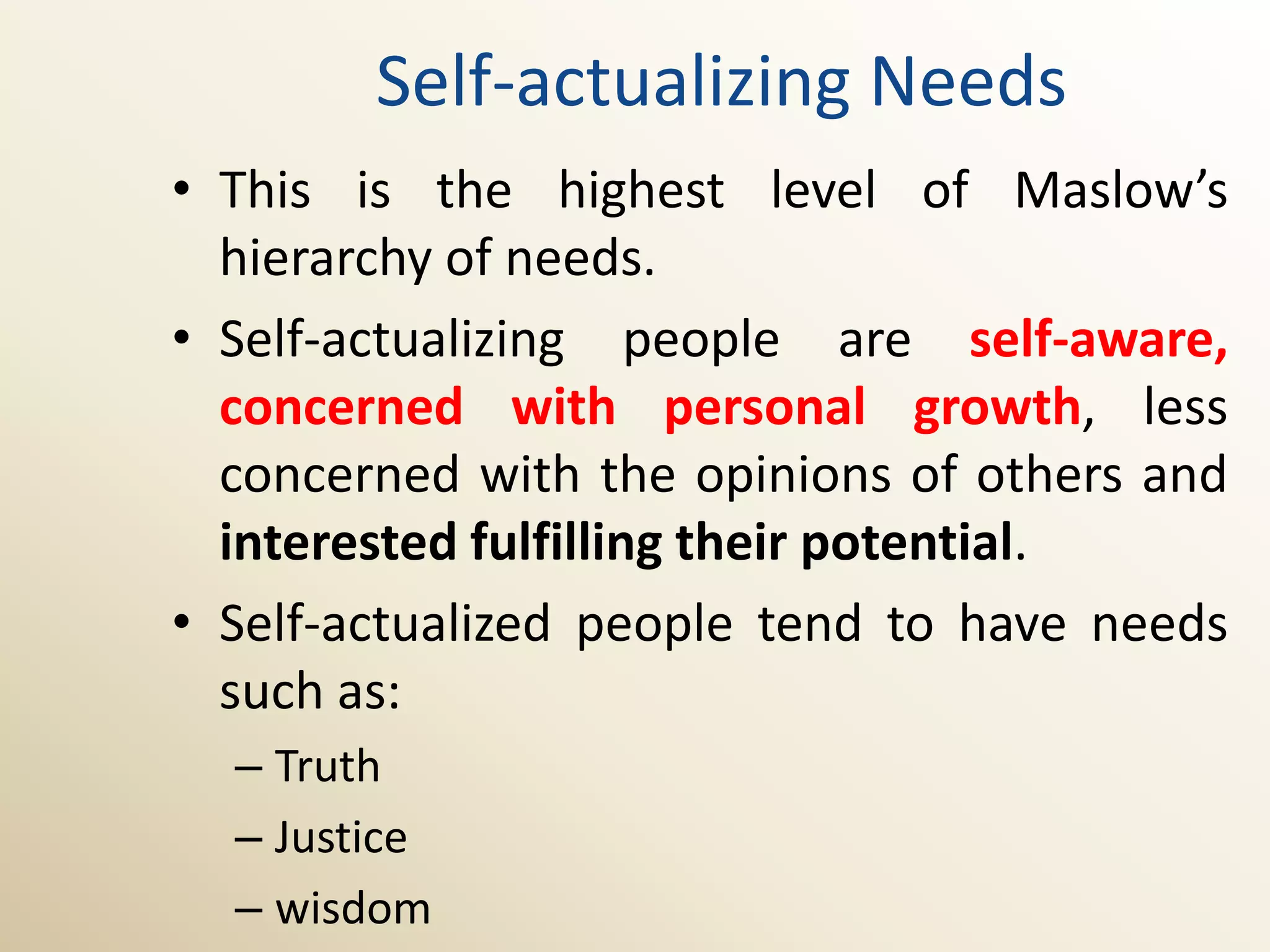 Self-actualizing Needs
• This is the highest level of Maslow’s
  hierarchy of needs.
• Self-actualizing people are self-aware,
  concerned with personal growth, less
  concerned with the opinions of others and
  interested fulfilling their potential.
• Self-actualized people tend to have needs
  such as:
  – Truth
  – Justice
  – wisdom
 