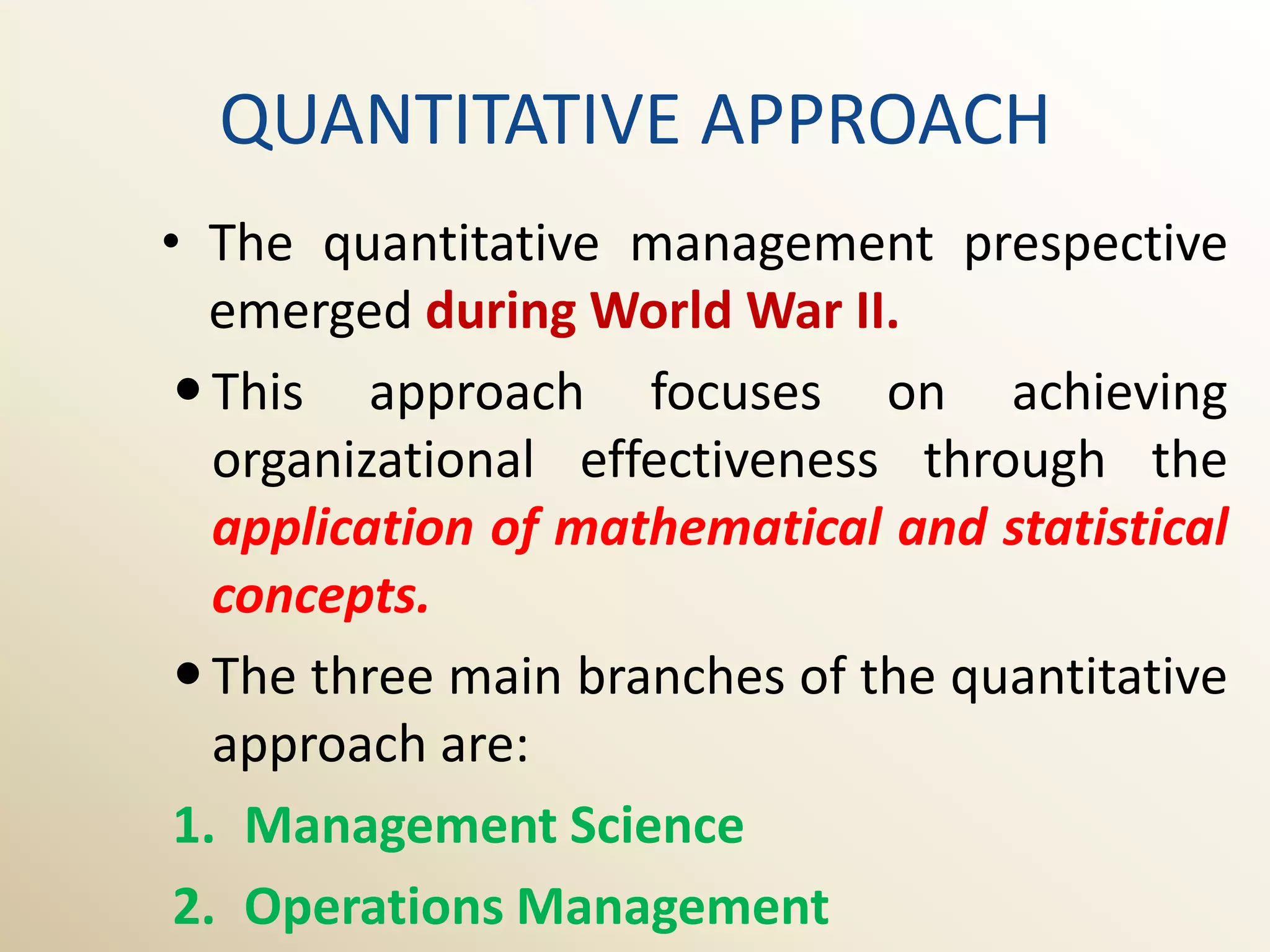 QUANTITATIVE APPROACH
• The quantitative management prespective
   emerged during World War II.
  This approach focuses on achieving
   organizational effectiveness through the
   application of mathematical and statistical
   concepts.
  The three main branches of the quantitative
   approach are:
 1. Management Science
 2. Operations Management
 