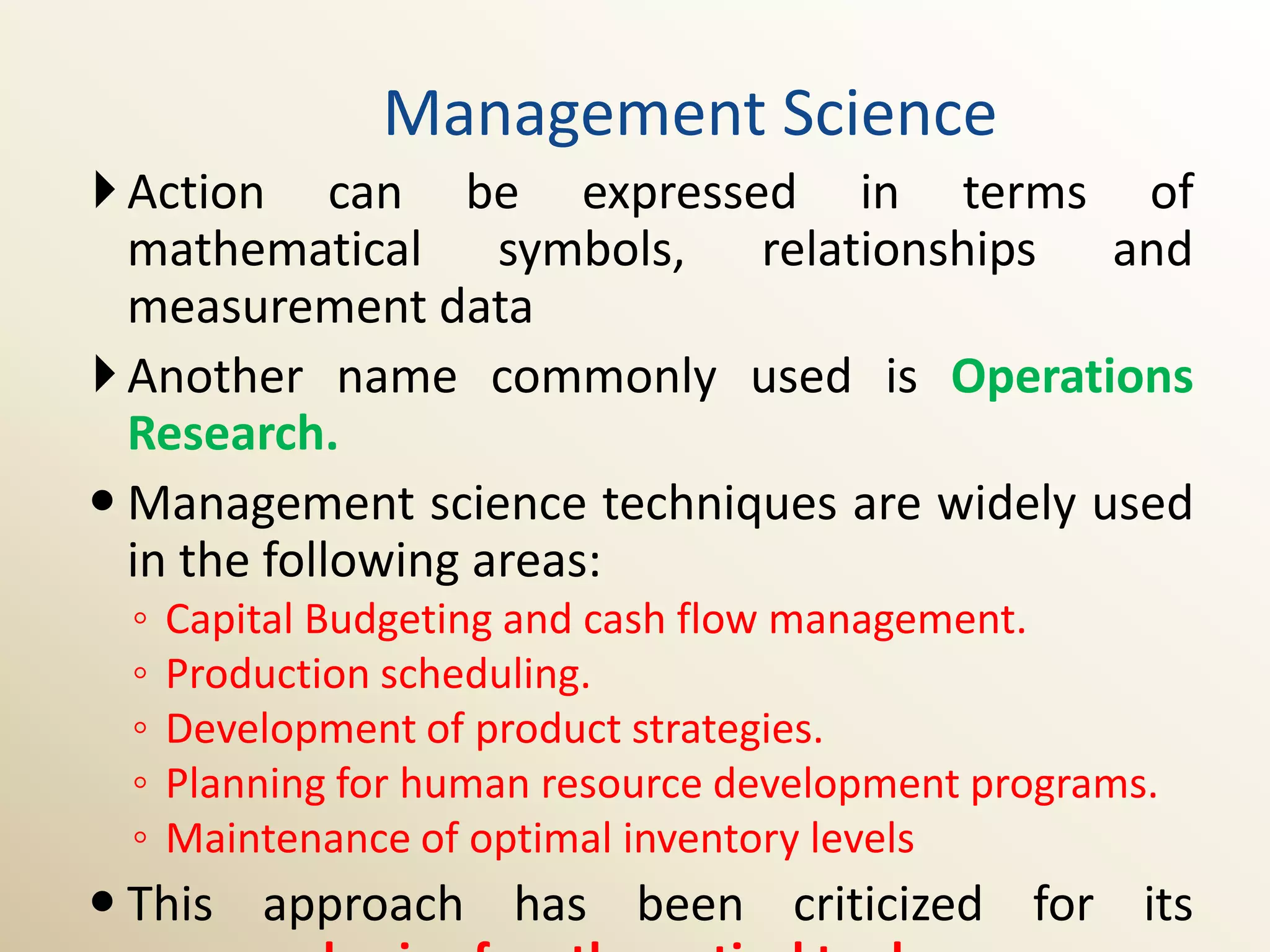 Management Science
 Action can be expressed in terms of
  mathematical symbols, relationships and
  measurement data
 Another name commonly used is Operations
  Research.
 Management science techniques are widely used
  in the following areas:
 ◦   Capital Budgeting and cash flow management.
 ◦   Production scheduling.
 ◦   Development of product strategies.
 ◦   Planning for human resource development programs.
 ◦   Maintenance of optimal inventory levels
 This approach has been criticized for its
 