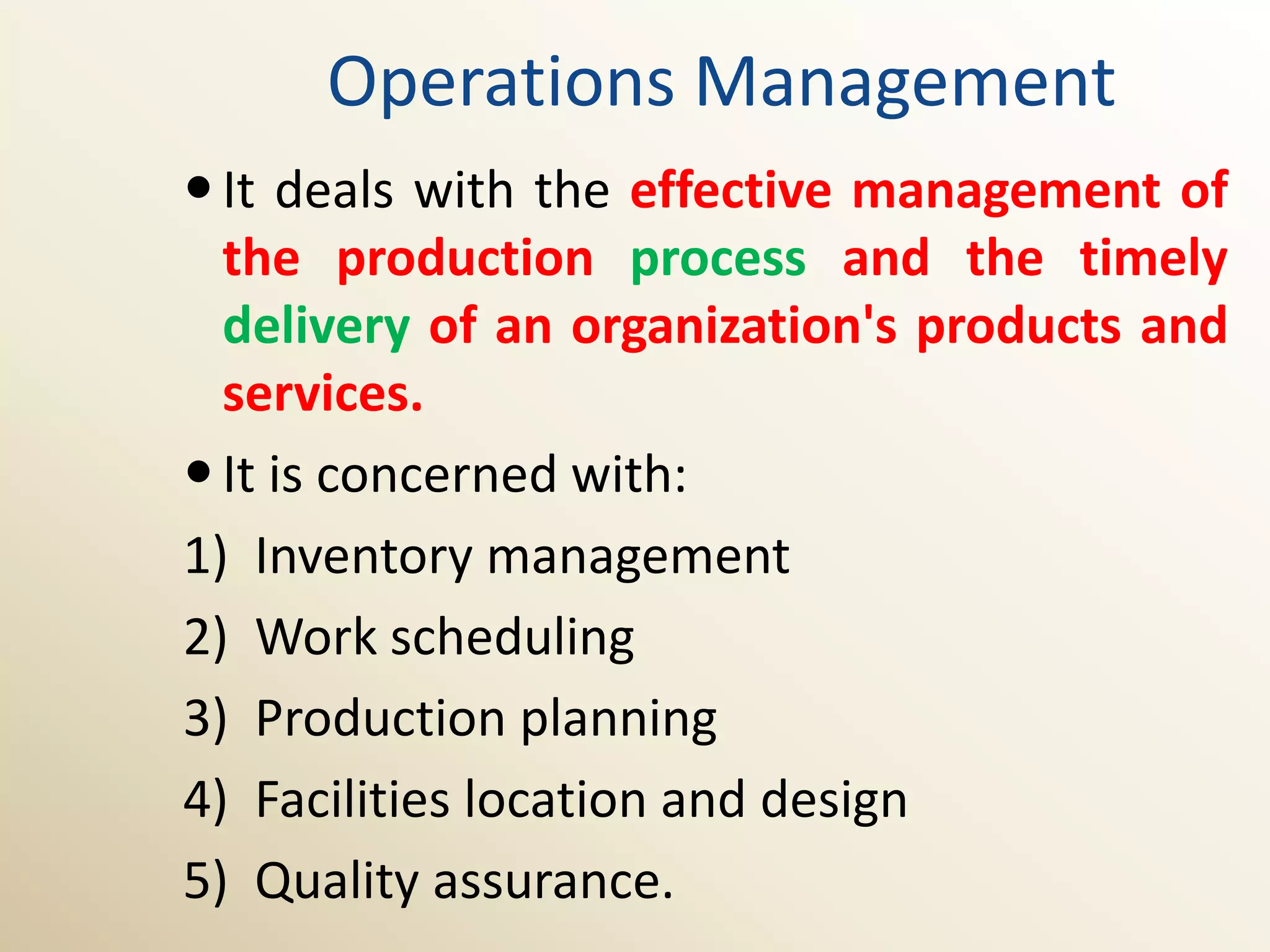 Operations Management
 It deals with the effective management of
  the production process and the timely
  delivery of an organization's products and
  services.
 It is concerned with:
1) Inventory management
2) Work scheduling
3) Production planning
4) Facilities location and design
5) Quality assurance.
 