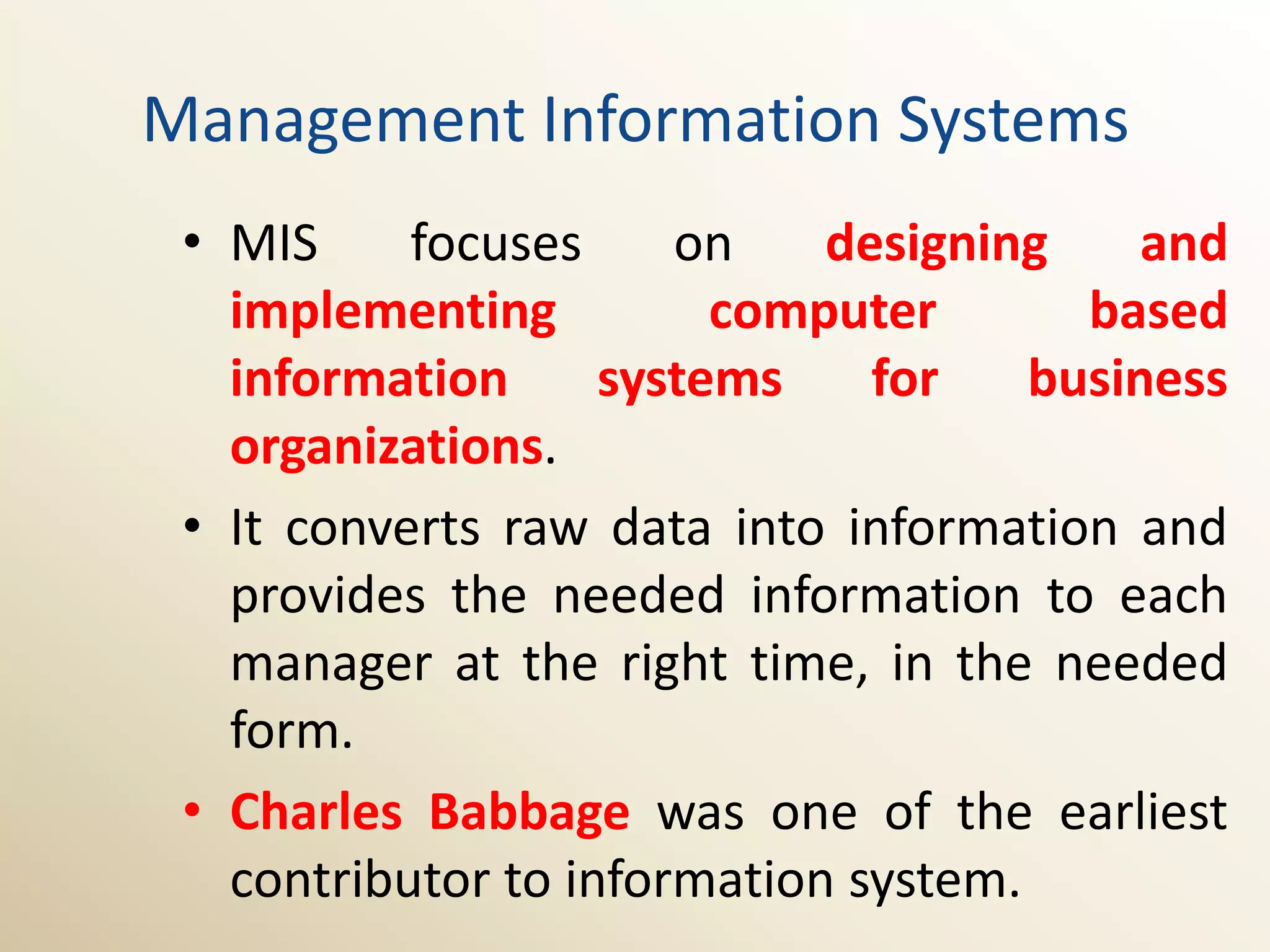 Management Information Systems
 • MIS     focuses     on    designing     and
   implementing          computer       based
   information      systems    for    business
   organizations.
 • It converts raw data into information and
   provides the needed information to each
   manager at the right time, in the needed
   form.
 • Charles Babbage was one of the earliest
   contributor to information system.
 