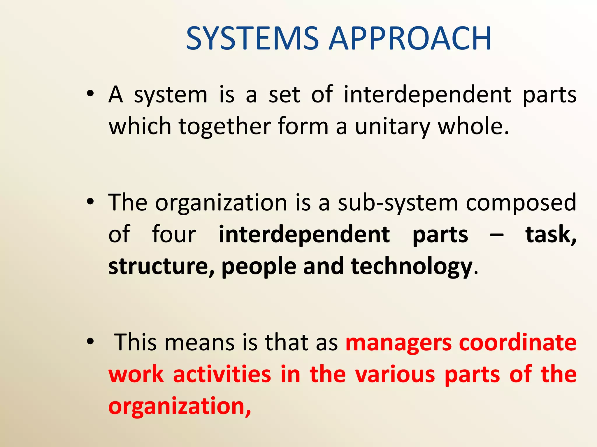 SYSTEMS APPROACH
• A system is a set of interdependent parts
  which together form a unitary whole.

• The organization is a sub-system composed
  of four interdependent parts – task,
  structure, people and technology.

• This means is that as managers coordinate
  work activities in the various parts of the
  organization,
 