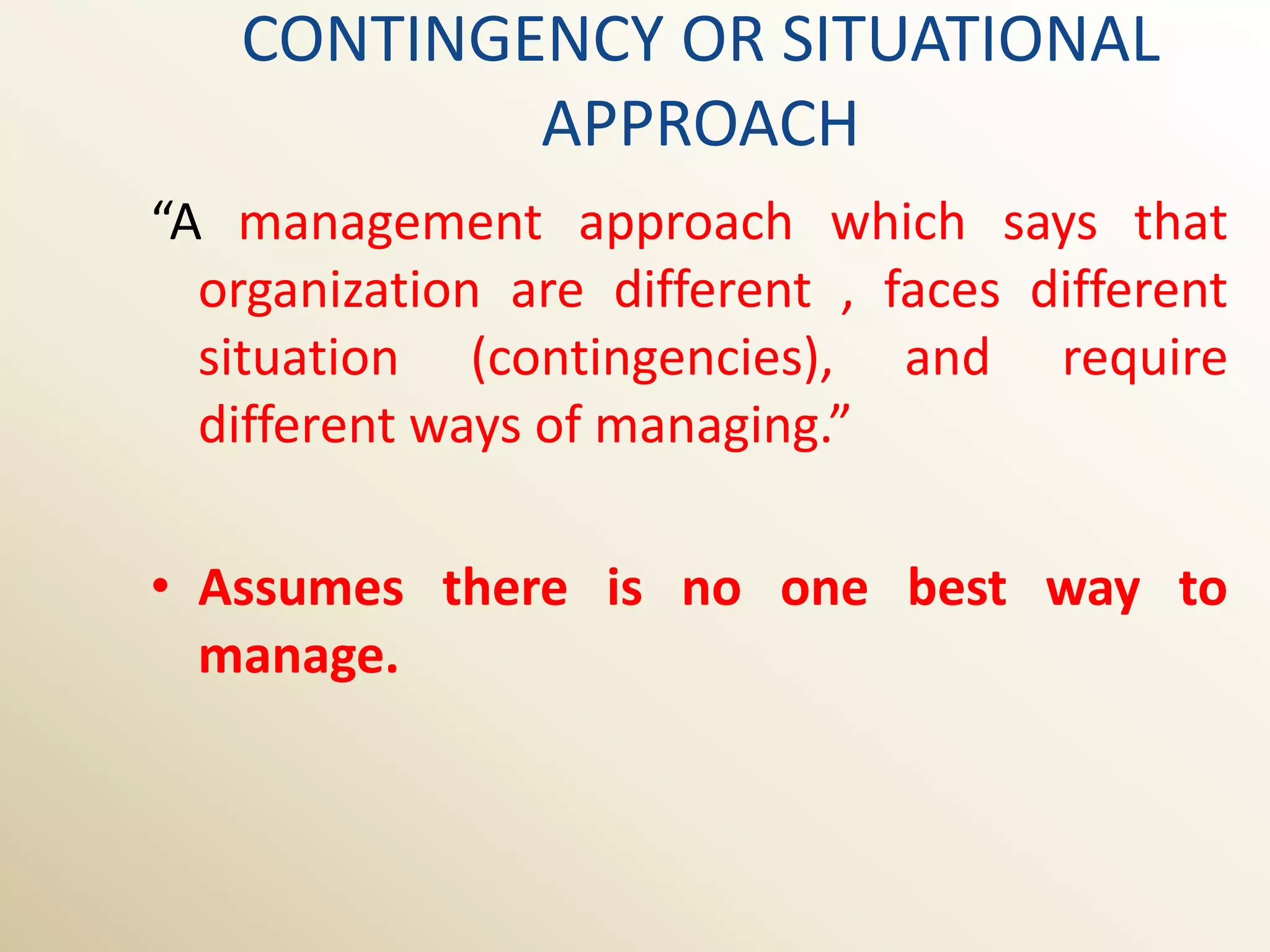 CONTINGENCY OR SITUATIONAL
           APPROACH
“A management approach which says that
  organization are different , faces different
  situation (contingencies), and require
  different ways of managing.”

• Assumes there is no one best way to
  manage.
 
