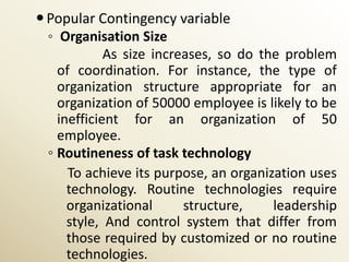  Popular Contingency variable
  ◦ Organisation Size
             As size increases, so do the problem
    of coordination. For instance, the type of
    organization structure appropriate for an
    organization of 50000 employee is likely to be
    inefficient for an organization of 50
    employee.
  ◦ Routineness of task technology
      To achieve its purpose, an organization uses
      technology. Routine technologies require
      organizational      structure,    leadership
      style, And control system that differ from
      those required by customized or no routine
      technologies.
 