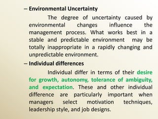 – Environmental Uncertainty
          The degree of uncertainty caused by
  environmental       changes      influence     the
  management process. What works best in a
  stable and predictable environment may be
  totally inappropriate in a rapidly changing and
  unpredictable environment.
– Individual differences
          Individual differ in terms of their desire
  for growth, autonomy, tolerance of ambiguity,
  and expectation. These and other individual
  difference are particularly important when
  managers      select    motivation     techniques,
  leadership style, and job designs.
 