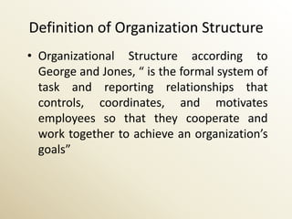 Definition of Organization Structure
• Organizational Structure according to
  George and Jones, “ is the formal system of
  task and reporting relationships that
  controls, coordinates, and motivates
  employees so that they cooperate and
  work together to achieve an organization’s
  goals”
 