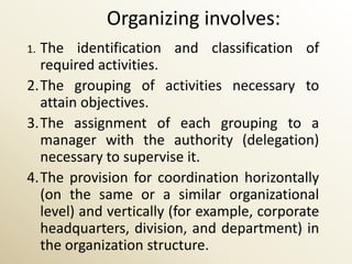 Organizing involves:
1.The identification and classification of
  required activities.
2.The grouping of activities necessary to
  attain objectives.
3.The assignment of each grouping to a
  manager with the authority (delegation)
  necessary to supervise it.
4.The provision for coordination horizontally
  (on the same or a similar organizational
  level) and vertically (for example, corporate
  headquarters, division, and department) in
  the organization structure.
 