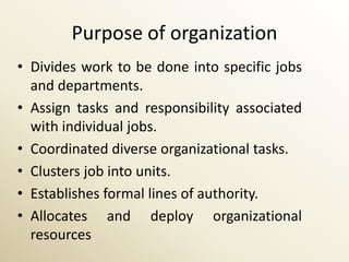 Purpose of organization
• Divides work to be done into specific jobs
  and departments.
• Assign tasks and responsibility associated
  with individual jobs.
• Coordinated diverse organizational tasks.
• Clusters job into units.
• Establishes formal lines of authority.
• Allocates and deploy organizational
  resources
 