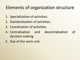 Elements of organization structure
1. Specialization of activities.
2. Standardization of activities.
3. Coordination of activities.
4. Centralization and decentralization   of
   decision making.
5. Size of the work unit.
 