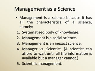 Management as a Science
• Management is a science because it has
   all the characteristics of a science,
   namely:
 1. Systematized body of knowledge.
 2. Management is a social science.
 3. Management is an inexact science.
 4. Manager vs. Scientist. (A scientist can
     afford to wait until all the information is
     available but a manager cannot.)
 5. Scientific management.
 