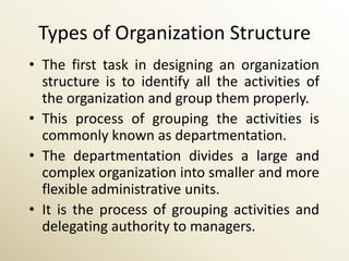 Types of Organization Structure
• The first task in designing an organization
  structure is to identify all the activities of
  the organization and group them properly.
• This process of grouping the activities is
  commonly known as departmentation.
• The departmentation divides a large and
  complex organization into smaller and more
  flexible administrative units.
• It is the process of grouping activities and
  delegating authority to managers.
 