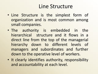 Line Structure
• Line Structure is the simplest form of
  organization and is most common among
  small companies.
• The authority is embedded in the
  hierarchical structure and it flows in a
  direct line from the top of the managerial
  hierarchy down to different levels of
  managers and subordinates and further
  down to the operative level of workers.
• It clearly identifies authority, responsibility
  and accountability at each level.
 