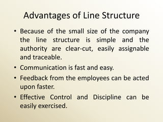 Advantages of Line Structure
• Because of the small size of the company
  the line structure is simple and the
  authority are clear-cut, easily assignable
  and traceable.
• Communication is fast and easy.
• Feedback from the employees can be acted
  upon faster.
• Effective Control and Discipline can be
  easily exercised.
 