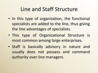 Line and Staff Structure
• In this type of organization, the functional
  specialists are added to the line, thus giving
  the line advantages of specialists.
• This type of Organizational Structure is
  most common among large enterprises.
• Staff is basically advisory in nature and
  usually does not possess and command
  authority over line managers.
 