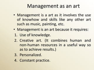 Management as an art
• Management is a art as it involves the use
   of knowhow and skills like any other art
   such as music, painting, etc.
• Management is an art because it requires:
 1. Use of knowledge.
 2. Creative art. (It combines human and
    non-human resources in a useful way so
    as to achieve results.)
 3. Personalized.
 4. Constant practice.
 