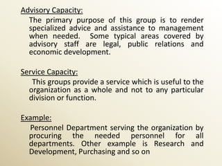 Advisory Capacity:
  The primary purpose of this group is to render
  specialized advice and assistance to management
  when needed. Some typical areas covered by
  advisory staff are legal, public relations and
  economic development.

Service Capacity:
   This groups provide a service which is useful to the
  organization as a whole and not to any particular
  division or function.

Example:
  Personnel Department serving the organization by
  procuring the needed personnel for all
  departments. Other example is Research and
  Development, Purchasing and so on
 