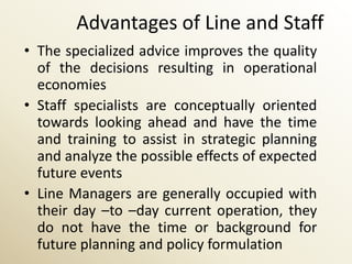 Advantages of Line and Staff
• The specialized advice improves the quality
  of the decisions resulting in operational
  economies
• Staff specialists are conceptually oriented
  towards looking ahead and have the time
  and training to assist in strategic planning
  and analyze the possible effects of expected
  future events
• Line Managers are generally occupied with
  their day –to –day current operation, they
  do not have the time or background for
  future planning and policy formulation
 