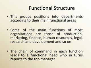 Functional Structure
• This groups positions into departments
  according to their main functional areas

• Some of the main functions of most
  organizations are those of production,
  marketing, finance, human resources, legal,
  research and development and so on

• The chain of command in each function
  leads to a functional head who in turns
  reports to the top manager
 