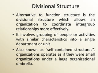 Divisional Structure
• Alternative to function structure is the
  divisional structure which allows an
  organization to coordinate intergroup
  relationships more effectively.
• It involves grouping of people or activities
  with similar characteristics into a single
  department or unit.
• Also known as “self-contained structures”,
  organizations operates as if they were small
  organizations under a large organizational
  umbrella.
 