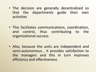 • The decision are generally decentralized so
  that the departments guide their own
  activities

• This facilitates communications, coordination,
  and control, thus contributing to the
  organizational success

• Also, because the units are independent and
  semi-autonomous , it provides satisfaction to
  the managers and this in turn improves
  efficiency and effectiveness
 