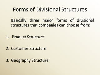 Forms of Divisional Structures
  Basically three major forms of divisional
  structures that companies can choose from:

1. Product Structure

2. Customer Structure

3. Geography Structure
 