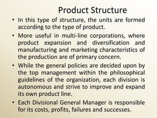 Product Structure
• In this type of structure, the units are formed
  according to the type of product.
• More useful in multi-line corporations, where
  product expansion and diversification and
  manufacturing and marketing characteristics of
  the production are of primary concern.
• While the general policies are decided upon by
  the top management within the philosophical
  guidelines of the organization, each division is
  autonomous and strive to improve and expand
  its own product line.
• Each Divisional General Manager is responsible
  for its costs, profits, failures and successes.
 