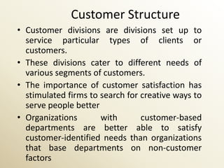 Customer Structure
• Customer divisions are divisions set up to
  service particular types of clients or
  customers.
• These divisions cater to different needs of
  various segments of customers.
• The importance of customer satisfaction has
  stimulated firms to search for creative ways to
  serve people better
• Organizations       with       customer-based
  departments are better able to satisfy
  customer-identified needs than organizations
  that base departments on non-customer
  factors
 