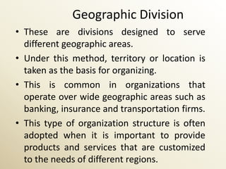 Geographic Division
• These are divisions designed to serve
  different geographic areas.
• Under this method, territory or location is
  taken as the basis for organizing.
• This is common in organizations that
  operate over wide geographic areas such as
  banking, insurance and transportation firms.
• This type of organization structure is often
  adopted when it is important to provide
  products and services that are customized
  to the needs of different regions.
 