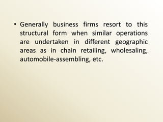 • Generally business firms resort to this
  structural form when similar operations
  are undertaken in different geographic
  areas as in chain retailing, wholesaling,
  automobile-assembling, etc.
 