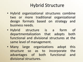 Hybrid Structure
• Hybrid organizational structures combine
  two or more traditional organizational
  design formats based on strategy and
  business needs.
• Hybrid structure is a form of
  departmentalization that adopts both
  functional and divisional structures at the
  same level of management.
• Many large organizations adopt this
  structure so as to incorporate the
  advantages of both functional and
  divisional structures.
 