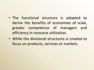 • The functional structure is adopted to
  derive the benefits of economies of scale,
  greater competence of managers and
  efficiency in resource utilization.
• While the divisional structures is created to
  focus on products, services or markets.
 