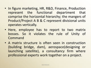 • In figure marketing, HR, R&D, Finance, Production
  represent the functional department that
  comprise the horizontal hierarchy; the mangers of
  Product/Project A B & C represent divisional units
  operates vertically.
• Here, employee has to report to two matrix
  bosses. So it violates the rule of Unity of
  Command
• A matrix structure is often seen in construction
  (building bridge, dam), aerospace(designing or
  launching satellite), a consultancy firm where
  professional experts work together on a project.

                       MGT/M3/SS
 