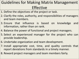Guidelines for Making Matrix Management
                 Effective
1. Define the objectives of the project or task.
2. Clarify the roles, authority, and responsibilities of managers
   and team members.
3. Ensure that influence is based on knowledge and
   information, rather than on rank.
4. Balance the power of functional and project managers.
5. Select an experienced manager for the project who can
   provide leadership.
6. Undertake organization and team development.
7. Install appropriate cost, time, and quality controls that
   report deviations from standards in a timely manner.
8. Reward project managers and team members fairly.
 