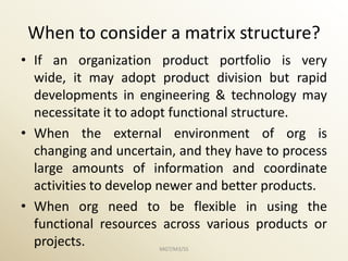 When to consider a matrix structure?
• If an organization product portfolio is very
  wide, it may adopt product division but rapid
  developments in engineering & technology may
  necessitate it to adopt functional structure.
• When the external environment of org is
  changing and uncertain, and they have to process
  large amounts of information and coordinate
  activities to develop newer and better products.
• When org need to be flexible in using the
  functional resources across various products or
  projects.           MGT/M3/SS
 