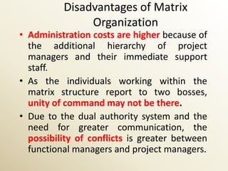 Disadvantages of Matrix
               Organization
• Administration costs are higher because of
  the additional hierarchy of project
  managers and their immediate support
  staff.
• As the individuals working within the
  matrix structure report to two bosses,
  unity of command may not be there.
• Due to the dual authority system and the
  need for greater communication, the
  possibility of conflicts is greater between
  functional managers and project managers.
 