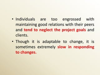 • Individuals are too engrossed with
  maintaining good relations with their peers
  and tend to neglect the project goals and
  clients.
• Though it is adaptable to change, it is
  sometimes extremely slow in responding
  to changes.
 