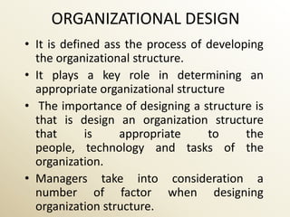 ORGANIZATIONAL DESIGN
• It is defined ass the process of developing
  the organizational structure.
• It plays a key role in determining an
  appropriate organizational structure
• The importance of designing a structure is
  that is design an organization structure
  that       is    appropriate     to     the
  people, technology and tasks of the
  organization.
• Managers take into consideration a
  number of factor when designing
  organization structure.
 