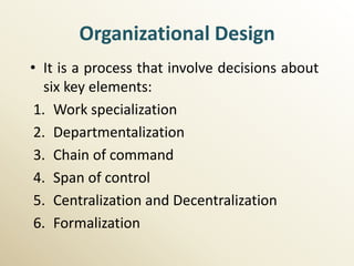 Organizational Design
• It is a process that involve decisions about
   six key elements:
 1. Work specialization
 2. Departmentalization
 3. Chain of command
 4. Span of control
 5. Centralization and Decentralization
 6. Formalization
 