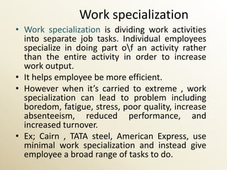 Work specialization
• Work specialization is dividing work activities
  into separate job tasks. Individual employees
  specialize in doing part of an activity rather
  than the entire activity in order to increase
  work output.
• It helps employee be more efficient.
• However when it’s carried to extreme , work
  specialization can lead to problem including
  boredom, fatigue, stress, poor quality, increase
  absenteeism, reduced performance, and
  increased turnover.
• Ex; Cairn , TATA steel, American Express, use
  minimal work specialization and instead give
  employee a broad range of tasks to do.
 