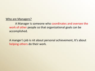 Who are Managers?
      A Manager is someone who coordinates and oversee the
 work of other people so that organizational goals can be
 accomplished.

  A manger’s job is nit about personal achievement, It’s about
  helping others do their work.
 