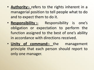 • Authority:- refers to the rights inherent in a
  managerial position to tell people what to do
  and to expect them to do it.
• Responsibility :-    Responsibility is one’s
  obligation or expectation to perform the
  function assigned to the best of one’s ability
  in accordance with directions received.
• Unity of command:- the           management
  principle that each person should report to
  only one manager.
 