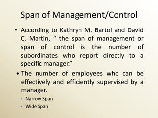 Span of Management/Control
• According to Kathryn M. Bartol and David
   C. Martin, “ the span of management or
   span of control is the number of
   subordinates who report directly to a
   specific manager.”
  The number of employees who can be
   effectively and efficiently supervised by a
   manager.
  •   Narrow Span
  •   Wide Span
 